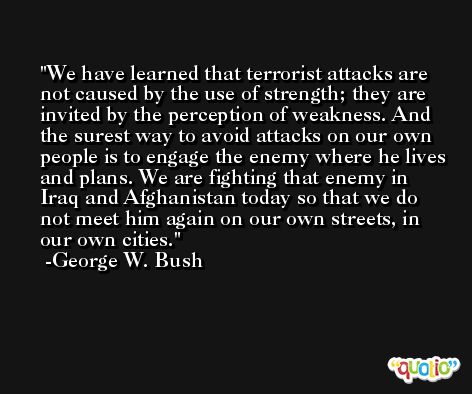 We have learned that terrorist attacks are not caused by the use of strength; they are invited by the perception of weakness. And the surest way to avoid attacks on our own people is to engage the enemy where he lives and plans. We are fighting that enemy in Iraq and Afghanistan today so that we do not meet him again on our own streets, in our own cities. -George W. Bush