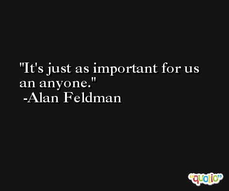 It's just as important for us an anyone. -Alan Feldman