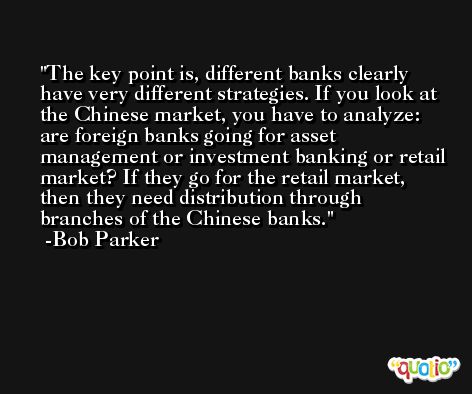The key point is, different banks clearly have very different strategies. If you look at the Chinese market, you have to analyze: are foreign banks going for asset management or investment banking or retail market? If they go for the retail market, then they need distribution through branches of the Chinese banks. -Bob Parker