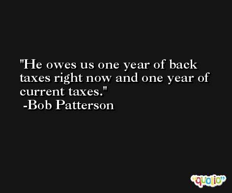 He owes us one year of back taxes right now and one year of current taxes. -Bob Patterson