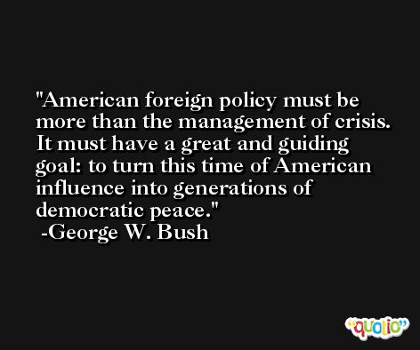 American foreign policy must be more than the management of crisis. It must have a great and guiding goal: to turn this time of American influence into generations of democratic peace. -George W. Bush