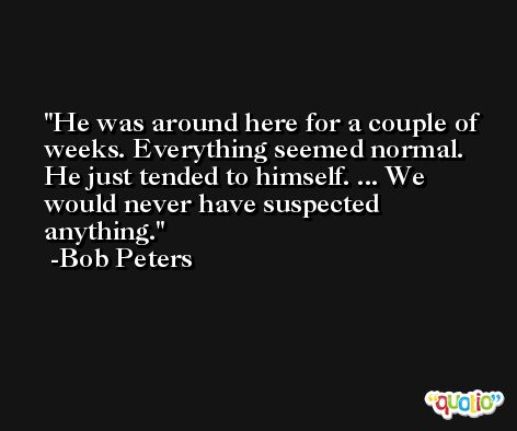 He was around here for a couple of weeks. Everything seemed normal. He just tended to himself. ... We would never have suspected anything. -Bob Peters