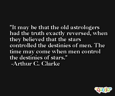 It may be that the old astrologers had the truth exactly reversed, when they believed that the stars controlled the destinies of men. The time may come when men control the destinies of stars. -Arthur C. Clarke