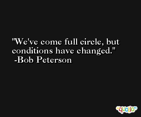 We've come full circle, but conditions have changed. -Bob Peterson