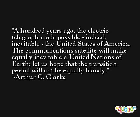 A hundred years ago, the electric telegraph made possible - indeed, inevitable - the United States of America. The communications satellite will make equally inevitable a United Nations of Earth; let us hope that the transition period will not be equally bloody. -Arthur C. Clarke