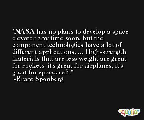 NASA has no plans to develop a space elevator any time soon, but the component technologies have a lot of different applications, ... High-strength materials that are less weight are great for rockets, it's great for airplanes, it's great for spacecraft. -Brant Sponberg