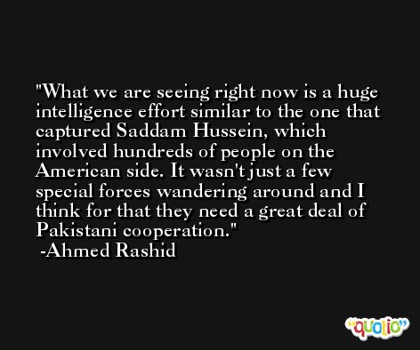 What we are seeing right now is a huge intelligence effort similar to the one that captured Saddam Hussein, which involved hundreds of people on the American side. It wasn't just a few special forces wandering around and I think for that they need a great deal of Pakistani cooperation. -Ahmed Rashid
