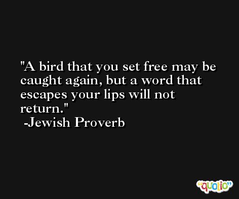 A bird that you set free may be caught again, but a word that escapes your lips will not return. -Jewish Proverb