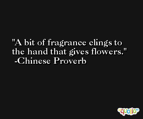 A bit of fragrance clings to the hand that gives flowers. -Chinese Proverb