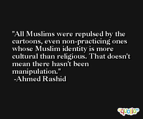 All Muslims were repulsed by the cartoons, even non-practicing ones whose Muslim identity is more cultural than religious. That doesn't mean there hasn't been manipulation. -Ahmed Rashid