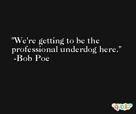 We're getting to be the professional underdog here. -Bob Poe