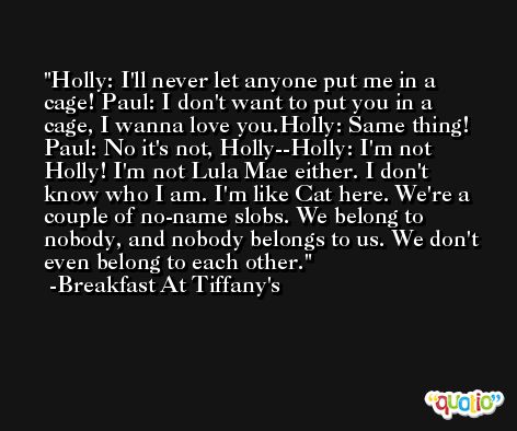 Holly: I'll never let anyone put me in a cage! Paul: I don't want to put you in a cage, I wanna love you.Holly: Same thing! Paul: No it's not, Holly--Holly: I'm not Holly! I'm not Lula Mae either. I don't know who I am. I'm like Cat here. We're a couple of no-name slobs. We belong to nobody, and nobody belongs to us. We don't even belong to each other. -Breakfast At Tiffany's