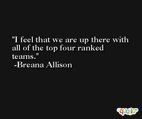 I feel that we are up there with all of the top four ranked teams. -Breana Allison