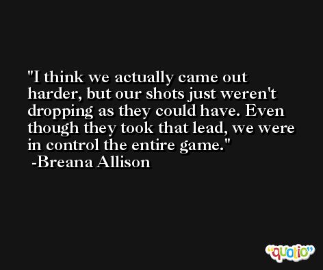 I think we actually came out harder, but our shots just weren't dropping as they could have. Even though they took that lead, we were in control the entire game. -Breana Allison