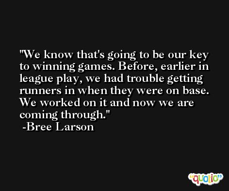 We know that's going to be our key to winning games. Before, earlier in league play, we had trouble getting runners in when they were on base. We worked on it and now we are coming through. -Bree Larson