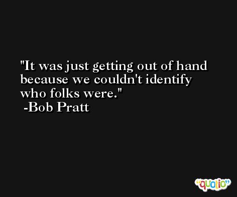 It was just getting out of hand because we couldn't identify who folks were. -Bob Pratt