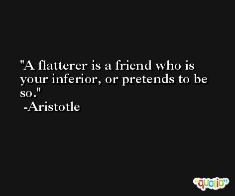 A flatterer is a friend who is your inferior, or pretends to be so. -Aristotle