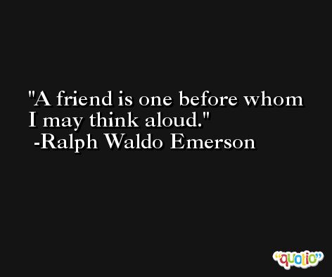 A friend is one before whom I may think aloud.  -Ralph Waldo Emerson