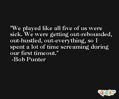 We played like all five of us were sick. We were getting out-rebounded, out-hustled, out-everything, so I spent a lot of time screaming during our first timeout. -Bob Punter