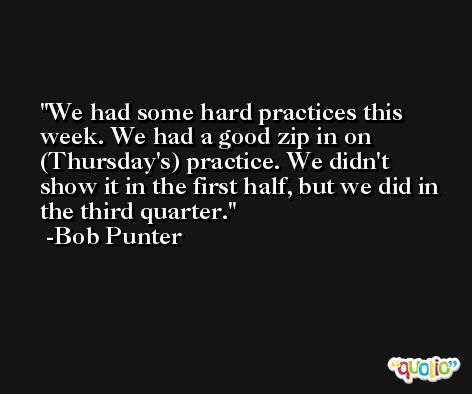 We had some hard practices this week. We had a good zip in on (Thursday's) practice. We didn't show it in the first half, but we did in the third quarter. -Bob Punter