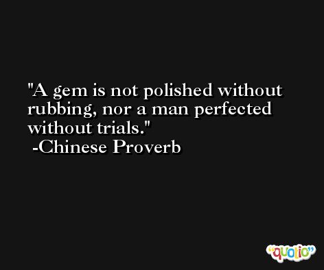 A gem is not polished without rubbing, nor a man perfected without trials. -Chinese Proverb