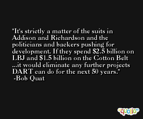 It's strictly a matter of the suits in Addison and Richardson and the politicians and backers pushing for development. If they spend $2.5 billion on LBJ and $1.5 billion on the Cotton Belt ...it would eliminate any further projects DART can do for the next 50 years. -Bob Quat