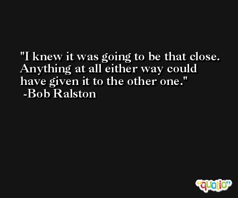 I knew it was going to be that close. Anything at all either way could have given it to the other one. -Bob Ralston
