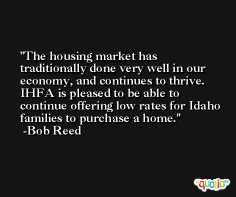 The housing market has traditionally done very well in our economy, and continues to thrive. IHFA is pleased to be able to continue offering low rates for Idaho families to purchase a home. -Bob Reed