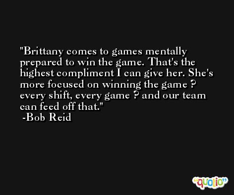 Brittany comes to games mentally prepared to win the game. That's the highest compliment I can give her. She's more focused on winning the game ? every shift, every game ? and our team can feed off that. -Bob Reid