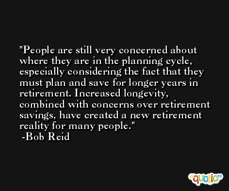 People are still very concerned about where they are in the planning cycle, especially considering the fact that they must plan and save for longer years in retirement. Increased longevity, combined with concerns over retirement savings, have created a new retirement reality for many people. -Bob Reid