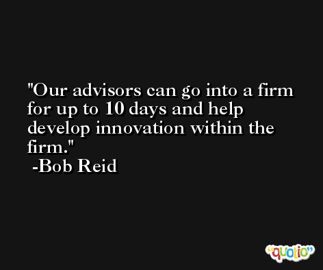 Our advisors can go into a firm for up to 10 days and help develop innovation within the firm. -Bob Reid