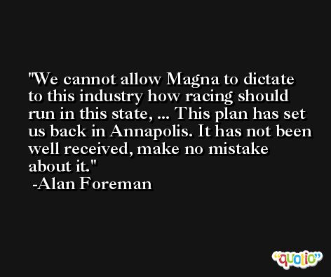 We cannot allow Magna to dictate to this industry how racing should run in this state, ... This plan has set us back in Annapolis. It has not been well received, make no mistake about it. -Alan Foreman