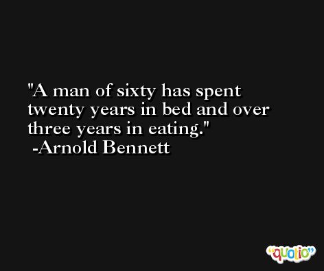 A man of sixty has spent twenty years in bed and over three years in eating. -Arnold Bennett