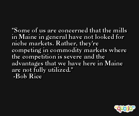 Some of us are concerned that the mills in Maine in general have not looked for niche markets. Rather, they're competing in commodity markets where the competition is severe and the advantages that we have here in Maine are not fully utilized. -Bob Rice