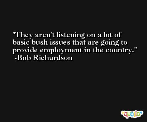 They aren't listening on a lot of basic bush issues that are going to provide employment in the country. -Bob Richardson