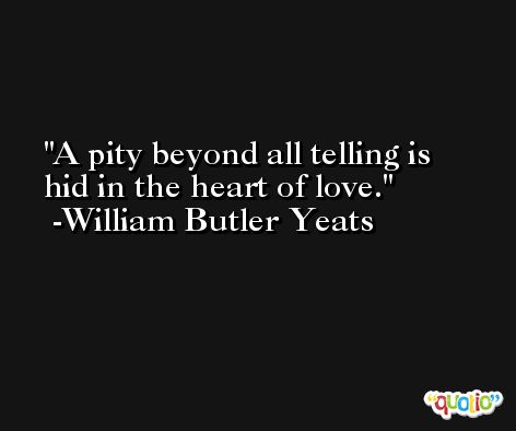 A pity beyond all telling is hid in the heart of love. -William Butler Yeats