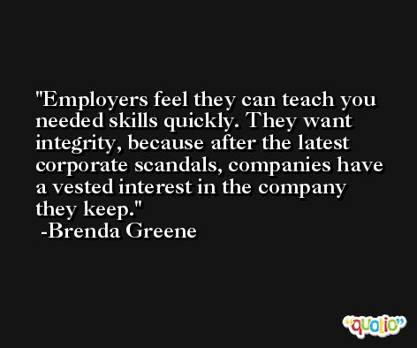 Employers feel they can teach you needed skills quickly. They want integrity, because after the latest corporate scandals, companies have a vested interest in the company they keep. -Brenda Greene