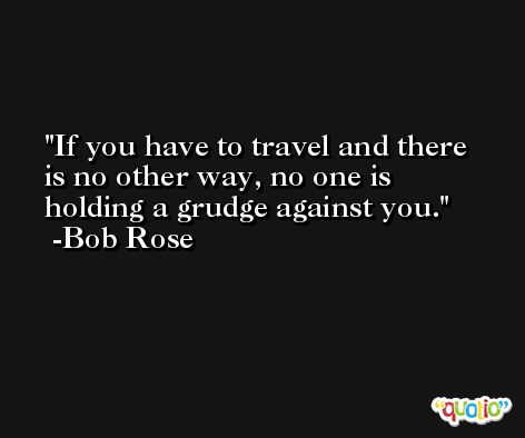 If you have to travel and there is no other way, no one is holding a grudge against you. -Bob Rose