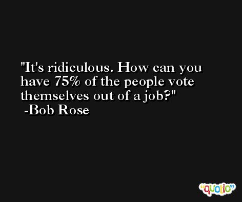 It's ridiculous. How can you have 75% of the people vote themselves out of a job? -Bob Rose