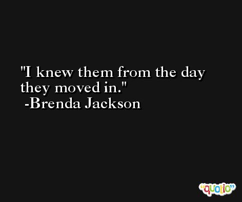 I knew them from the day they moved in. -Brenda Jackson