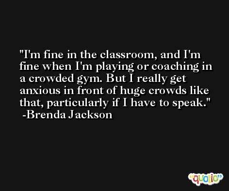 I'm fine in the classroom, and I'm fine when I'm playing or coaching in a crowded gym. But I really get anxious in front of huge crowds like that, particularly if I have to speak. -Brenda Jackson