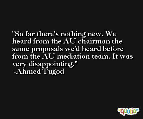 So far there's nothing new. We heard from the AU chairman the same proposals we'd heard before from the AU mediation team. It was very disappointing. -Ahmed Tugod