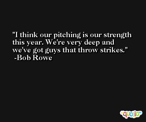 I think our pitching is our strength this year. We're very deep and we've got guys that throw strikes. -Bob Rowe