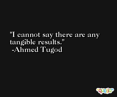 I cannot say there are any tangible results. -Ahmed Tugod