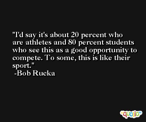 I'd say it's about 20 percent who are athletes and 80 percent students who see this as a good opportunity to compete. To some, this is like their sport. -Bob Rucka