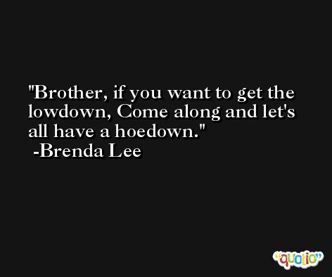 Brother, if you want to get the lowdown, Come along and let's all have a hoedown. -Brenda Lee