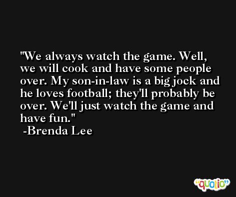We always watch the game. Well, we will cook and have some people over. My son-in-law is a big jock and he loves football; they'll probably be over. We'll just watch the game and have fun. -Brenda Lee