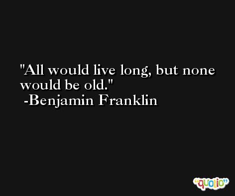 All would live long, but none would be old. -Benjamin Franklin