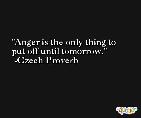 Anger is the only thing to put off until tomorrow. -Czech Proverb