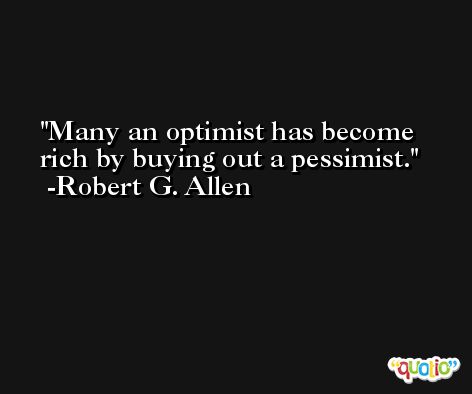 Many an optimist has become rich by buying out a pessimist. -Robert G. Allen